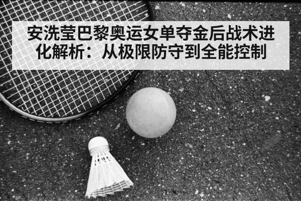 安洗莹巴黎奥运女单夺金后战术进化解析：从极限防守到全能控制