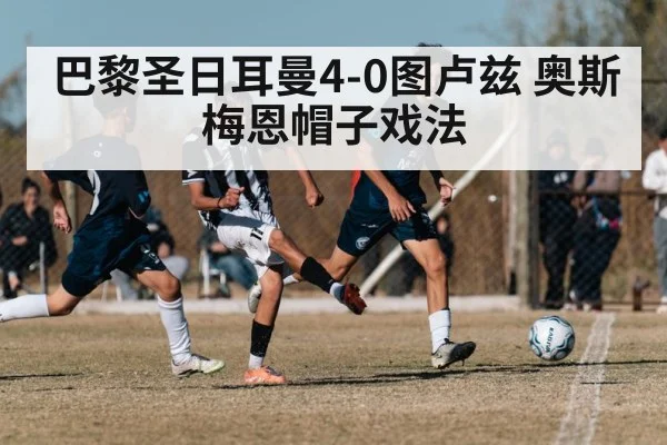 巴黎圣日耳曼4-0图卢兹 奥斯梅恩帽子戏法